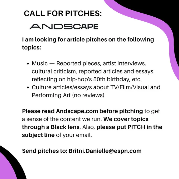 I am looking for article pitches on the following topics: 

Music — Reported pieces, artist interviews, cultural criticism, reported articles and essays reflecting on hip-hop's 50th birthday, etc.
Culture articles/essays about TV/Film/Visual and Performing Art (no reviews)

Please read Andscape.com before pitching to get a sense of the content we run. We cover topics through a Black lens. Also, please put PITCH in the subject line of your email.

Send pitches to: Britni.Danielle@espn.com
