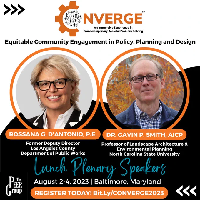 CONVERGE: An Immersive Experience in Transdisciplinary Societal Problem Solving

“Equitable Community Engagement in Policy, Planning and Design”

Lunch Plenary Speakers

Rossana G. D'Antonio, P.E., Former Deputy Director, Los Angeles County Department of Public Works
Dr. Gavin P. Smith, AICP, Professor of Landscape Architecture & Environmental Planning, North Carolina State University

August 2-4, 2023 | Baltimore, Maryland

REGISTER TODAY! Bit.Ly/CONVERGE2023

Photo of Rossana G. D’Antonio and Dr. Gavin P. Smith