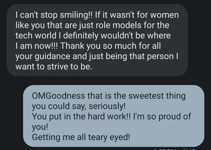 Text message excerpt

Them: I can't stop smiling!! If it wasn't for women like you that are just role models for the tech world I definitely wouldn't be where I am now!!! Thank you so much for all your guidance and just being that person I want to strive to be. 

Me: OMGoodness that is the sweetest thing you could say, seriously! 
You put in the hard work!! I'm so proud of you!
Getting me all teary eyed!