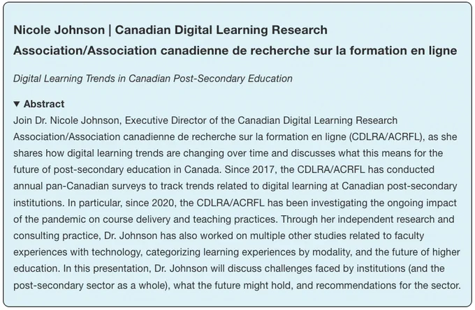 Nicole Johnson | Canadian Digital Learning Research Association/Association canadienne de recherche sur la formation en ligne
Digital Learning Trends in Canadian Post-Secondary Education

Abstract
Join Dr. Nicole Johnson, Executive Director of the Canadian Digital Learning Research Association/Association canadienne de recherche sur la formation en ligne (CDLRA/ACRFL), as she shares how digital learning trends are changing over time and discusses what this means for the future of post-secondary education in Canada. Since 2017, the CDLRA/ACRFL has conducted annual pan-Canadian surveys to track trends related to digital learning at Canadian post-secondary institutions. In particular, since 2020, the CDLRA/ACRFL has been investigating the ongoing impact of the pandemic on course delivery and teaching practices. Through her independent research and consulting practice, Dr. Johnson has also worked on multiple other studies related to faculty experiences with technology, categorizing learnin