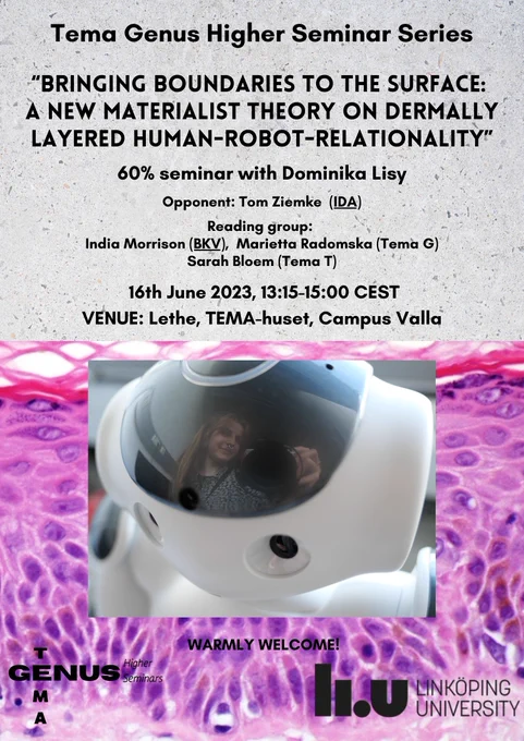 In this seminar, Dominika Lisy will be probed by a critical reading committee about her work during the past 60% of her PhD to explore the progress and potential future directions. Dominika’s work is examining human-robot-relationality through a figuration of the skin. The idea is to understand how to draw ethical boundaries between what it means to be human when robotic devices are entering in various aspects of life and how this impacts what kind or relations are possible. This work touches upon aspects such as empathy used in the field of social robotics, the framework of new materialism, and the feminist creative practice of figurations to understand the experience of relating through the skin.