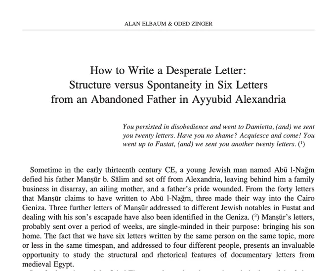 ALAN ELBAUM & ODED ZINGER
How to Write a Desperate Letter: Structure versus Spontaneity in Six Letters from an Abandoned Father in Ayyubid Alexandria
You persisted in disobedience and went to Damietta, (and) we sent you twenty letters. Have you no shame? Acquiesce and come! You went up to Fustat, (and) we sent you another twenty letters. (1)
Sometime in the early thirteenth century CE, a young Jewish man named Abū l-Naǧm defied his father Manṣūr b. Sālim and set off from Alexandria, leaving behind him a family business in disarray, an ailing mother, and a father’s pride wounded. From the forty letters that Manṣūr claims to have written to Abū l-Naǧm, three made their way into the Cairo Geniza. Three further letters of Manṣūr addressed to different Jewish notables in Fustat and dealing with his son’s escapade have also been identified in the Geniza. (2) Manṣūr’s letters, probably sent over a period of weeks, are single-minded in their purpose: bringing his son home. The fact that we hav