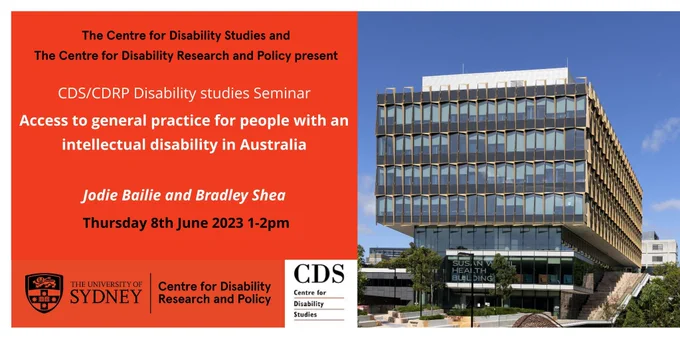Picture of the facade of Susan Wakil Health Building at the University of Sydney, home to CDRP and CDS, against blue sky- On the side of the picture, an orange panel reads as: " The centre for Disability Studies and The Centre for Disability Research and Policy present: CDS/CDRP disability studies seminar, Access to general partcie for people with and intellectual disability in Australia. Jodie Bailie and Bradley Shea, Thursday 8th June 2023 1 to 2pm. At the bottom of the side panle are the logos of CDRP and CDS. 