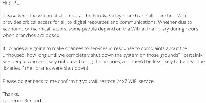 Hi SFPL,

Please keep the wifi on at all times, at the Eureka Valley branch and all branches. WiFi provides critical access for all, to digital resources and communications. Whether due to economic or technical factors, some people depend on the WiFi at the library during hours when branches are closed.

If libraries are going to make changes to services in response to complaints about the unhoused, how long until we completely shut down the system on those grounds? I certainly see people who are likely unhoused using the libraries, and they'd be less likely to be near the libraries if the libraries were shut down!

Please do get back to me confirming you will restore 24x7 WiFi service.

Thanks,
Laurence Berland