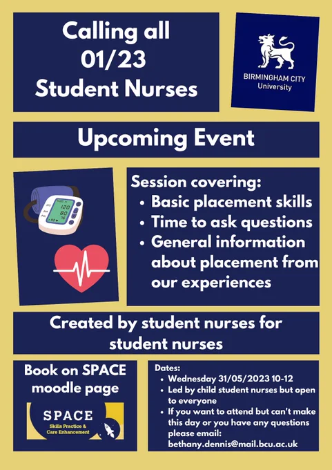 Poster with the text: Calling all 01/23 student nurses. Upcoming event.  Session covering:
Basic placement skills.
Time to ask questions.
General information about placement from our experiences. 
Created by student nurses for student nurses. Dates:
Wednesday 31/05/2023 10-12
Led by child student nurses but open to everyone.
If you want to attend but can't make this day or you have any questions please email: bethany.dennis@mail.bcu.ac.uk
Book on SPACE moodle page. 