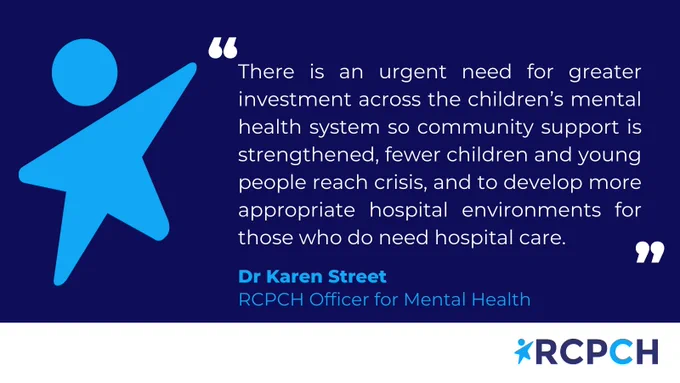 Quote by Dr Karen Street. RCPCH Officer for Mental Health: There is an urgent need for greater investment across the children’s mental health system so community support is strengthened, fewer children and young people reach crisis, and to develop more appropriate hospital environments for those who do need hospital care.  