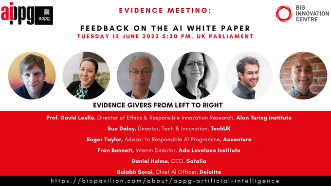 List of evidence givers at the upcoming APPG AI evidence session on Tuesday 13th June 2023: 
Roger Taylor, Advisor to Responsible AI Programme, Accenture
Sue Daley, Director, Tech & Innovation, TechUK
Prof. David Leslie, Director of Ethics & Responsible Innovation Research, Alan Turing Institute
Fran Bennett, Interim Director, Ada Lovelace Institute
Daniel Hulme, CEO, Satalia
Sulabh Soral, Chief AI Officer, Deloitte
