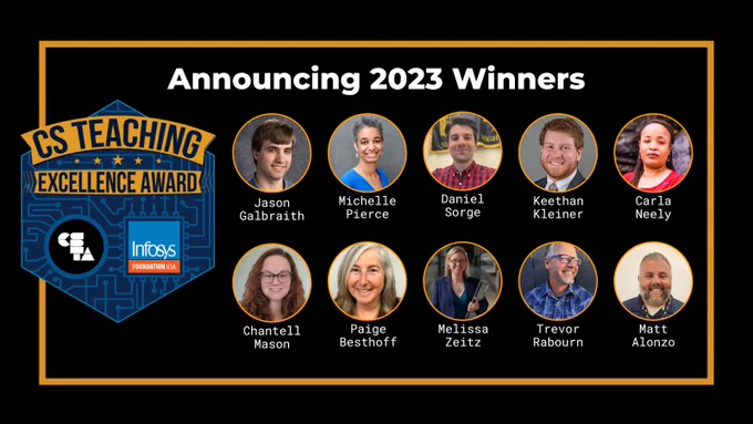CS Teaching Excellence Award, Announcing 2023 Winners. Jason Galbraith, Michelle Pierce, Daniel Sorge, Keethan Kleiner, Carla Neely, Chantell Mason, Paige Besthoff, Melissa Zeitz, Trevor Rabourn, Matt Alonzo
