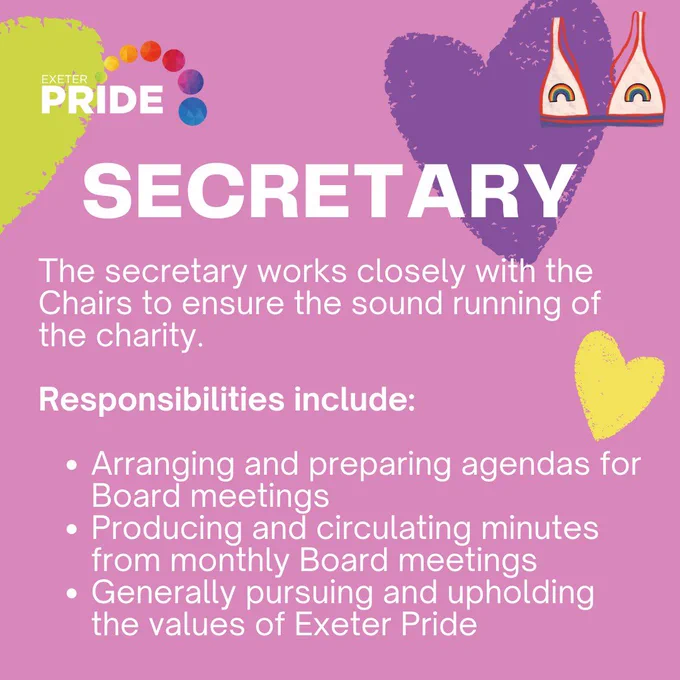 Secretary - The secretary works closely with the Chairs to ensure the sound running of the charity. 

Responsibilities include:

Arranging and preparing agendas for Board meetings
Producing and circulating minutes from monthly Board meetings
Generally pursuing and upholding the values of Exeter Pride