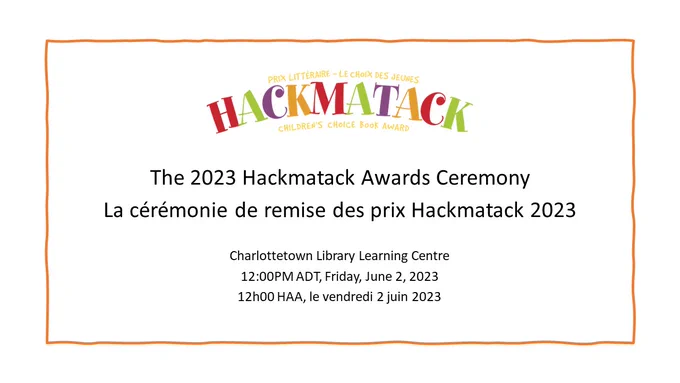 Underneath a colourful logo for "Hackmatack", black text on a white background reads: "The 2023 Hackmatack Awards Ceremony. La cérémonie de remise des prix Hackmatack 2023. Charlottetown Library Learning Centre, 12:00PM ADT, Friday, June 2, 2023, 12h00 HAA, le vendredi 2 juin 2023"
