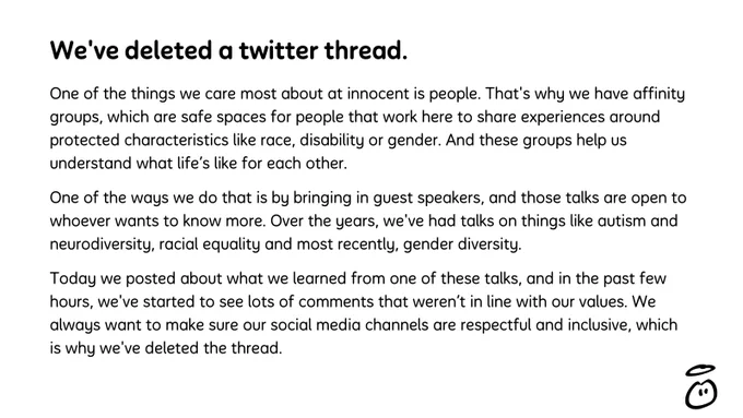 We've deleted a twitter thread.

One of the things we care most about at innocent is people. That's why we have affinity groups, which are safe spaces for people that work here to share experiences around protected characteristics like race, disability or gender. And these groups help us understand what life’s like for each other.

One of the ways we do that is by bringing in guest speakers, and those talks are open to whoever wants to know more. Over the years, we've had talks on things like autism and neurodiversity, racial equality and most recently, gender diversity.

Today we posted about what we learned from one of these talks, and in the past few hours, we've started to see lots of comments that weren’t in line with our values. We always want to make sure our social media channels are respectful and inclusive, which is why we've deleted the thread.