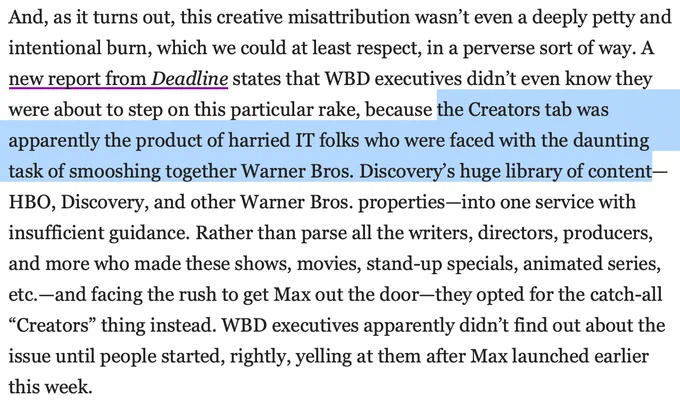 From The AV Club: " it turns out, this creative misattribution wasn’t even a deeply petty and intentional burn, which we could at least respect, in a perverse sort of way. A new report from Deadline states that WBD executives didn’t even know they were about to step on this particular rake, because the Creators tab was apparently the product of harried IT folks who were faced with the daunting task of smooshing together Warner Bros. Discovery’s huge library of content—HBO, Discovery, and other Warner Bros. properties—into one service with insufficient guidance. Rather than parse all the writers, directors, producers, and more who made these shows, movies, stand-up specials, animated series, etc.—and facing the rush to get Max out the door—they opted for the catch-all “Creators” thing instead. WBD executives apparently didn’t find out about the issue until people started, rightly, yelling at them after Max launched earlier this week."