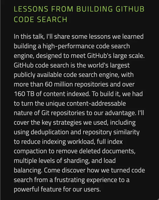 Lessons from building GitHub code search

In this talk, I'll share some lessons we learned building a high-performance code search engine, designed to meet GitHub's large scale. GitHub code search is the world's largest publicly available code search engine, with more than 60 million repositories and over 160 TB of content indexed. To build it, we had to turn the unique content-addressable nature of Git repositories to our advantage. I'll cover the key strategies we used, including using deduplication and repository similarity to reduce indexing workload, full index compaction to remove deleted documents, multiple levels of sharding, and load balancing. Come discover how we turned code search from a frustrating experience to a powerful feature for our users.