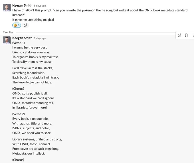 A screenshot of a Slack thread by Keegan smith. The first comment reads: "I have ChatGPT this prompt: "can you rewrite the pokemon theme song but make it about the ONIX book metadata standard instead?" It gave me something magical". The next window is the lyrics provided by ChatGPT in response to the prompt: "(Verse 1) I wanna be the very best, Like no cataloger ever was. To organize books is my real test, To classify them is my cause. I will travel across the stacks, Searching far and wide. Each book's metadata I will track, The knowledge cannot hide. (Chorus) ONIX, gotta publish it all! It's a standard we can't ignore. ONIX, metadata standing tall, In libraries, forevermore! (Verse 2) Every book, a unique tale, With author, title, and more. ISBNs, subjects, and detail, ONIX, we need you to soar! Library systems, unified and strong, With ONIX, they'll connect. From cover art to back page long, Metadata, our intellect. (Chorus) ONIX, gotta publish it all! It's a standard we can't ..."