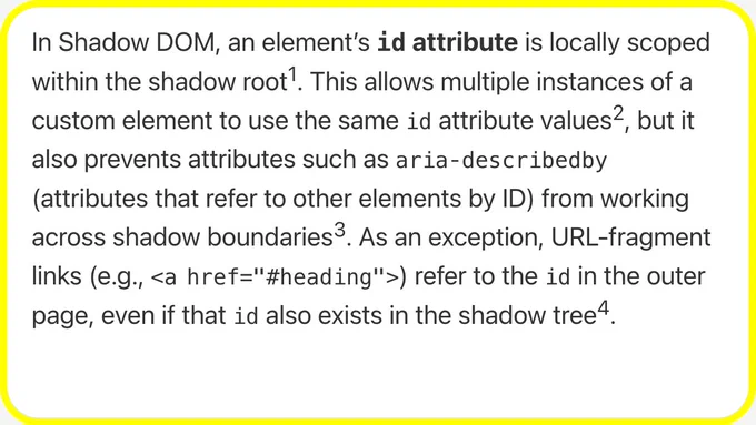 In Shadow DOM, an element’s id attribute is locally scoped within the shadow root. This allows multiple instances of a custom element to use the same id attribute values, but it also prevents attributes such as aria‑describedby (attributes that refer to other elements by ID) from working across shadow boundaries. As an exception, URL-fragment links (e.g., <a href="#heading">) refer to the id in the outer page, even if that id also exists in the shadow tree.