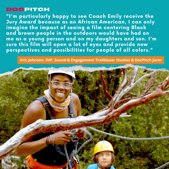 a Black woman wearing helmet and climbing harness smiles and a young teen behind her looks up at El Capitan in Yosemite. Text reads "I'm particularly happy to see Coach Emily receive the Jury Award because as an African American, I can only imagine the impact of seeing a film centering Black and brown people in the outdoors would have had on me as a young person and on my daughters and son. I'm sure this film will open a lot of eyes and provide new perspectives and possibilities for people of all colors." - Eric Johnson, SVP, Sound and Engagement at Trailblazer Studios and DocPitch Juror