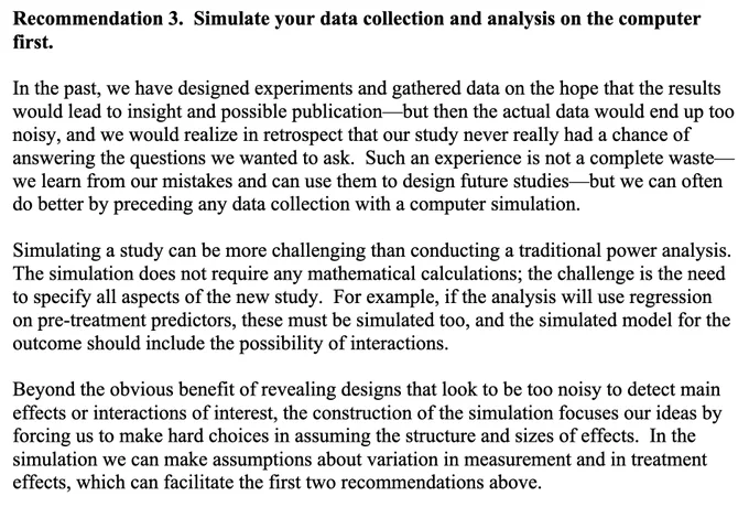 In the past, we have designed experiments and gathered data on the hope that the results
would lead to insight and possible publication—but then the actual data would end up too
noisy, and we would realize in retrospect that our study never really had a chance of
answering the questions we wanted to ask. Such an experience is not a complete waste—
we learn from our mistakes and can use them to design future studies—but we can often
do better by preceding any data collection with a computer simulation.
Simulating a study can be more challenging than conducting a traditional power analysis.
The simulation does not require any mathematical calculations; the challenge is the need
to specify all aspects of the new study. For example, if the analysis will use regression
on pre-treatment predictors, these must be simulated too, and the simulated model for the
outcome should include the possibility of interactions.
Beyond the obvious benefit of revealing designs that look to be too noisy to de