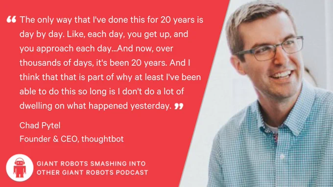 "The only way that I've done this for 20 years is day by day. Like, each day, you get up, and you approach each day...And now, over thousands of days, it's been 20 years. And I think that that is part of why at least I've been able to do this so long is I don't do a lot of dwelling on what happened yesterday." – Chad Pytel, CEO, and Founder, thoughtbot