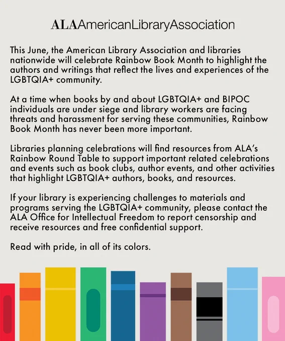 This June, the American Library Association and libraries nationwide will celebrate Rainbow Book Month to highlight the authors and writings that reflect the lives and experiences of the LGBTQIA  community.

At a time when books by and about LGBTQIA  and BIPOC individuals are under siege and library workers are facing threats and harassment for serving these communities, Rainbow Book Month has never been more important.

Libraries planning celebrations will find resources from ALA’s Rainbow Round Table to support important related celebrations and events such as book clubs, author events, and other activities that highlight LGBTQIA  authors, books, and resources.

If your library is experiencing challenges to materials and programs serving the LGBTQIA  community, please contact the ALA Office for Intellectual Freedom to report censorship and receive resources and free confidential support.

Read with pride, in all of its colors.

Illustration of book shelf with books of every color.