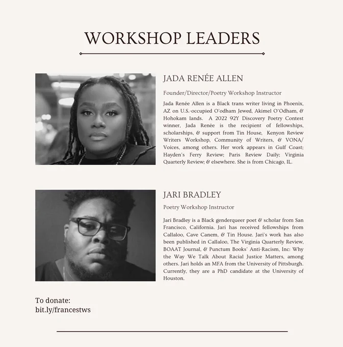 Workshop Leaders 

Jada Renée Allen is a Black trans writer living in Phoenix, AZ on U.S.-occupied O'odham Jewed, Akimel O'Odham, & Hohokam lands. A 2022 92Y Discovery Poetry Contest winner, Jada Rene is the recipient of fellowships, scholarships, & support from Tin House, Kenyon Review Writers Workshop, Community of Writers, & VONA/Voices, among others. Her work appears in Gulf Coast; Hayden's Ferry Review; Paris Review Daily; Virginia Quarterly Review; & elsewhere. She is from Chicago, IL.


Jari Bradley is a Black genderqueer poet & scholar from San Francisco, California. Jari has received fellowships from Callaloo, Cave Canem, & Tin House. Jari's work has also been published in Callaloo, The Virginia Quarterly Review, BOAAT Journal, & Punctum Books' Anti-Racism, Inc: Why the Way We Talk About Racial Justice Matters, among others. Jari holds a MFA from the University of Pittsburgh. Currently, they are a PhD candidate at the University of Houston

To donate:
bit.ly/francestws