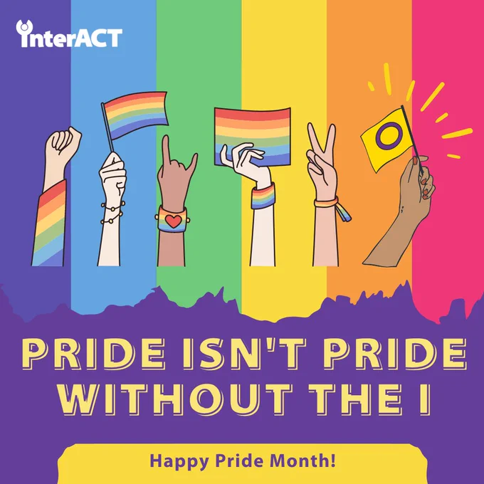 Pride isn't pride without the I. Happy Pride Month! Image is of a rainbow background with several arms of different skin tones with rainbow accessories and flags, alongside an arm holding the intersex flag.