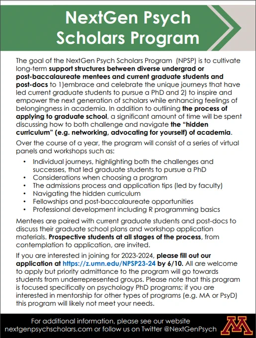 The goal of the NextGen Psych Scholars Program (NPSP) is to cultivate
long-term support structures between diverse undergrad or
post-baccalaureate mentees and current graduate students and
post-docs to 1)embrace and celebrate the unique journeys that have
led current graduate students to pursue a PhD and 2) to inspire and
empower the next generation of scholars while enhancing feelings of
belongingness in academia. In addition to outlining the process of
applying to graduate school, a significant amount of time will be spent discussing how to both challenge and navigate the “hidden
curriculum” (e.g. networking, advocating for yourself) of academia.

If you are interested in joining for 2023-2024, please fill out our
application at https://z.umn.edu/NPSP23-24 by 6/10. 