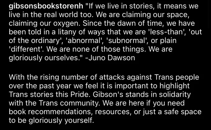 "If we live in stories, it means we live in the real world too. We are claiming our space, claiming our oxygen. Since the dawn of time, we have been told in a litany of ways that we are 'less-than', 'out of the ordinary', 'abnormal', 'subnormal', or plain 'different'. We are none of those things. We are gloriously ourselves." -Juno Dawson

With the rising number of attacks against Trans people over the past year we feel it is important to highlight Trans stories this Pride. Gibson's stands in solidarity with the Trans community. We are here if you need book recommendations, resources, or just a safe space to be gloriously yourself.