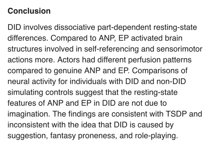 DID involves dissociative part-dependent resting-state differences. Compared to ANP, EP activated brain structures involved in self-referencing and sensorimotor actions more. Actors had different perfusion patterns compared to genuine ANP and EP. Comparisons of neural activity for individuals with DID and non-DID simulating controls suggest that the resting-state features of ANP and EP in DID are not due to imagination. The findings are consistent with TSDP and inconsistent with the idea that DID is caused by suggestion, fantasy proneness, and role-playing. Schlumpf, Reminders et al 2014