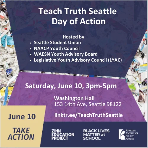 Teach Truth Seattle
Day of Action
Hosted by Seattle Student Union, NAACP Youth Council, WAESN Youth Advisory Board, Legislative Youth Advisory Council (LYAC)
Saturday, June 10, 3pm-5pm
Washington Hall
153 14th Ave
Seattle 98122
linktr.ee/TeachTruthSeattle
Logos for Zinn Education Project, Black Lives Matter at School, and African American Policy Forum