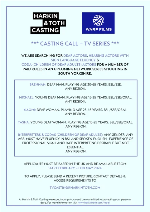 
*** CASTING CALL – TV SERIES ***

WE ARE SEARCHING FOR DEAF ACTORS, HEARING ACTORS WITH SIGN LANGUAGE FLUENCY & 
CODA (CHILDREN OF DEAF ADULTS) ACTORS FOR A NUMBER OF PAID ROLES IN AN UPCOMING NETWORK SERIES SHOOTING IN SOUTH YORKSHIRE.

BRENNAN: DEAF MAN. PLAYING AGE 30-65 YEARS. BSL/SSE.
ANY REGION.

MICHAEL: YOUNG DEAF MAN. PLAYING AGE 15-25 YEARS. BSL/SSE/ORAL.
ANY REGION.

NAOMI: DEAF WOMAN. PLAYING AGE 25-45 YEARS. BSL/SSE/ORAL.
ANY REGION.

TASHA: YOUNG DEAF WOMAN. PLAYING AGE 15-25 YEARS. BSL/SSE/ORAL.
 ANY REGION.

INTERPRETERS & CODAS (CHILDREN OF DEAF ADULTS): ANY GENDER. ANY AGE. MUST HAVE FLUENCY IN BSL AND SPOKEN ENGLISH.  EXPERIENCE OF PROFESSIONAL SIGN LANGUAGE INTERPRETING DESIRABLE BUT NOT ESSENTIAL.
 ANY REGION.

APPLICANTS MUST BE BASED IN THE UK AND BE AVAILABLE FROM 
START FEBRUARY – END MAY 2024.

TO APPLY, PLEASE SEND A RECENT PICTURE, CONTACT DETAILS & ACCESS REQUIREMENTS TO
TVCASTING@HARKINTOTH.COM