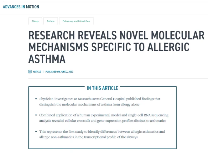 Advances in Motion
Allergy
Asthma
Pulmonary and Critical Care

Research reveals novel molecular mechanisms specific to allergic asthma

Article | Published on June 2, 2023

In this article:
Physician-investigators at Massachusetts General Hospital published findings that distinguish the molecular mechanisms of asthma from allergy alone.

Combined application of a human experimental model and single-cell RNA sequencing analysis revealed cellular crosstalk and gene-expression profiles distinct to asthmatics.

This represents the first study to identify differences between allergic asthmatics and allergic non-asthmatics in the transcriptional profile of the airways.