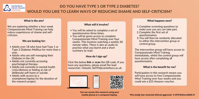 Research poster recruiting adults with type 1 and type 2 diabetes who would like to learn ways of reducing shame and self-criticism. The research is exploring whether Compassionate Mind Training can help reduce experiences of shame and self-criticism. 
It is an intervention where you could be allocated to one of two groups, intervention or control, to access Compassionate Mind Training. 
To take part, you must be above 18 years old, have had your type 1 or type 2 diabetes diagnosis for at least a year, not be currently accessing psychological therapy, not be experiencing mental health distress, self-harm or suicidal ideation and you must have access to the internet.

The benefit of taking part is that you will have access to a compassionate mind training package and you can enter a prize draw to win one of four £25 vouchers.