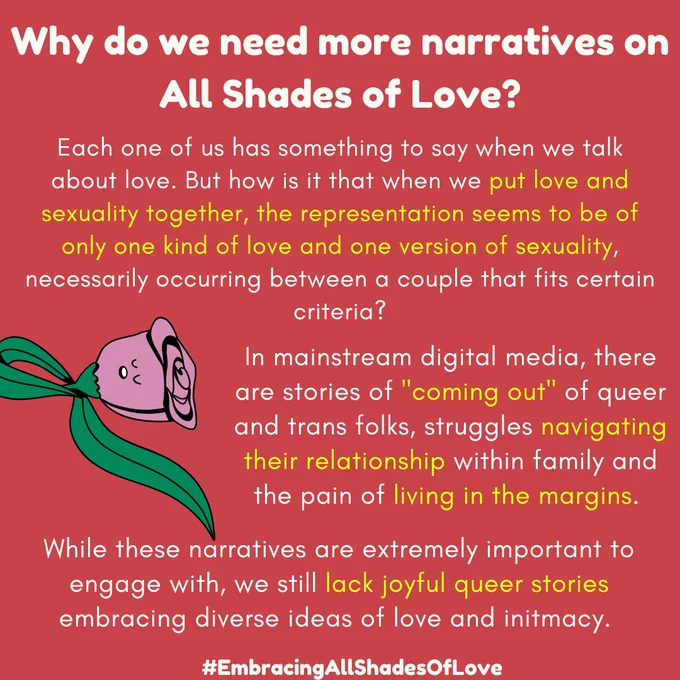 Why do we need more narratives on All Shades of Love?

Each one of us has something to say when we talk about love. But how is it that when we put love and sexuality together, the representation seems to be of only one kind of love and one version of sexuality, necessarily occurring between a couple that fits certain criteria?

In mainstream digital media, there are stories of "coming out" of queer and trans folks, struggles navigating their relationship within family and the pain of living in the margins.

While these narratives are extremely important to engage with, we still lack joyful queer stories embracing diverse ideas of love and intimacy.

#EmbracingAllShadesOfLove