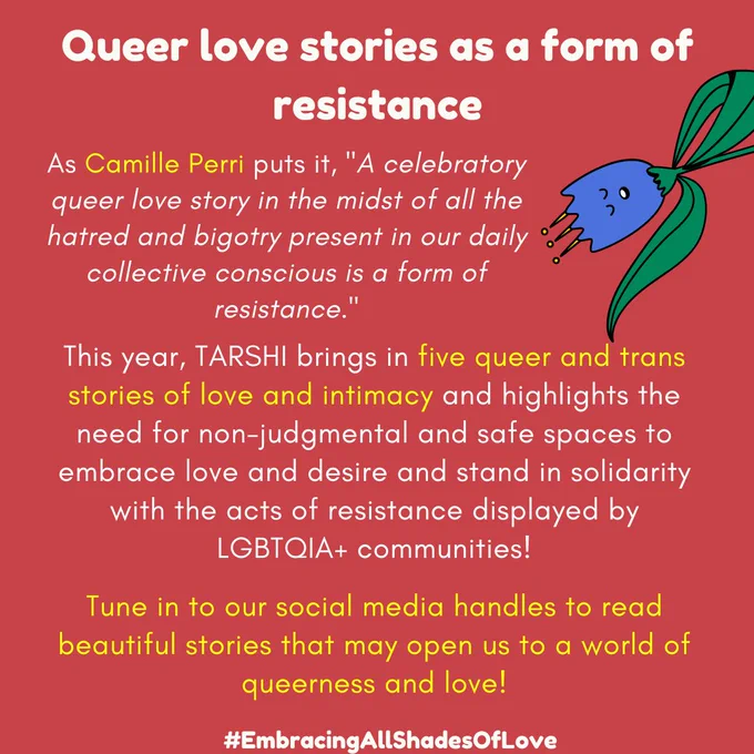 Queer love stories as a form of resistance

As Camille Perri puts it, "A celebratory queer love story in the midst of all the hatred and bigotry present in our daily collective conscious is a form of resistance."

This year, TARSHI brings in five queer and trans stories of love and intimacy and highlights the need for non-judgmental and safe spaces to embrace love and desire and stand in solidarity with the acts of resistance displayed by LGBTQIA  communities!

Tune in to our social media handles to read beautiful stories that may open us to a world of queerness and love!