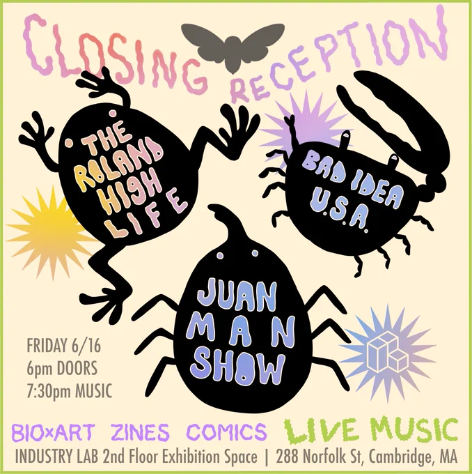 Closing reception flyer featuring the name of three live music act names against the silhouette of different metamorphosing animals (frog, crab, and beetle). The music acts are The Roland High Life, Bad Idea U.S.A., and Juan Man Show. Event date is Friday, June 16th and location is 288 Norfolk St in Cambridge, MA.