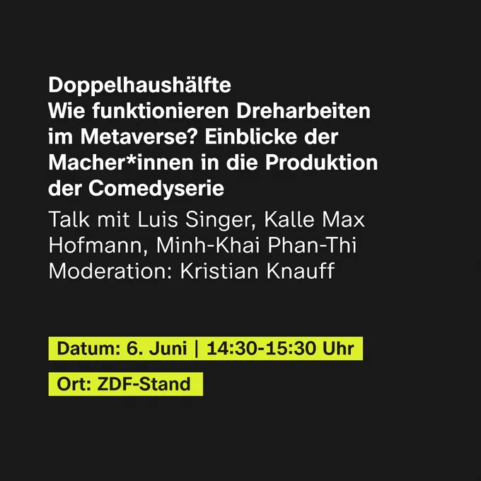 Doppelhaushälfte - Wie funktionieren Dreharbeiten im Metaverse? Einblicke der Macher:innen in die Produktion der Comedyserie
Talk mit Luis Singer, Kalle Max Hofmann und Minh-Khai Phan-Thi, Moderation: Kristian Knauff
Datum: 6. Juni, 14:30 Uhr bis 15:30 Uhr
Ort: ZDF-Stand