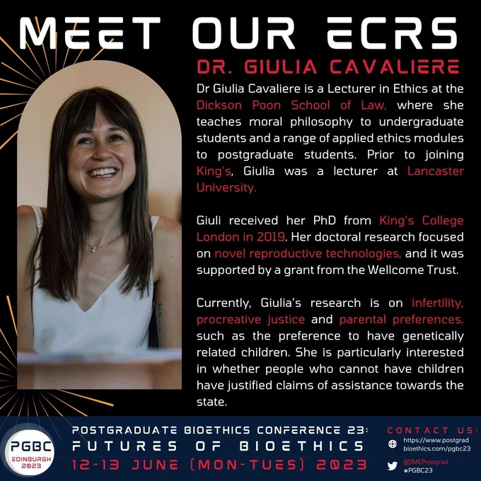 Text bio: Dr Giulia Cavaliere is a Lecturer in Ethics at the Dickson Poon School of Law, where she teaches moral philosophy to undergraduate students and a range of applied ethics modules to postgraduate students. Prior to joining King’s, Giulia was a lecturer at Lancaster University. Giuli received her PhD from King’s College London in 2019. Her doctoral research focused on novel reproductive technologies, and it was supported by a grant from the Wellcome Trust. Currently, Giulia’s research is on infertility, procreative justice and parental preferences, such as the preference to have genetically related children. She is particularly interested in whether people who cannot have children have justified claims of assistance towards the state.

