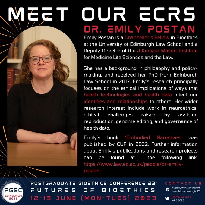 Bio text: Emily Postan is a Chancellor’s Fellow in Bioethics at the University of Edinburgh Law School and a Deputy Director of the J Kenyon Mason Institute for Medicine Life Sciences and the Law. She has a background in philosophy and policy-making, and received her PhD from Edinburgh Law School in 2017. Emily’s research principally focuses on the ethical implications of ways that health technologies and health data affect our identities and relationships to others. Her wider research interest include work in neuroethics, ethical challenges raised by assisted reproduction, genome editing, and governance of health data. Emily’s book ‘Embodied Narratives’ was published by CUP in 2022, Further information about Emily’s publications and research projects can be found at https://www.law.ed.ac.uk/people/dr-emily-postan. 
