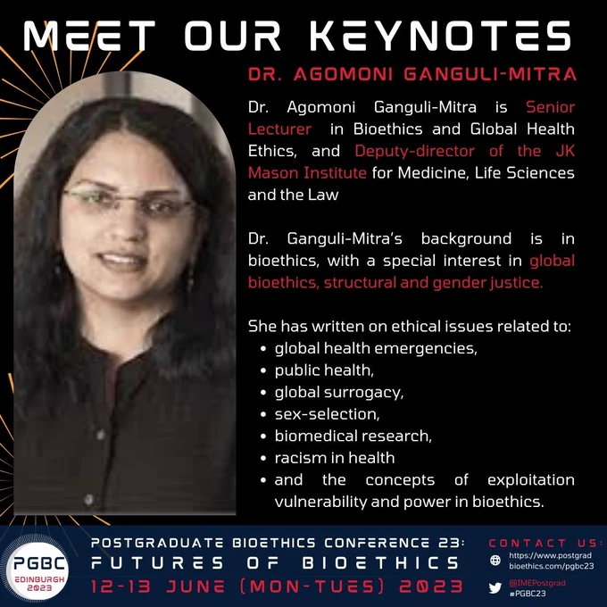 Bio text: Dr. Agomoni Ganguli-Mitra is Senior Lecturer  in Bioethics and Global Health Ethics, and Deputy-director of the JK Mason Institute for Medicine, Life Sciences and the Law Dr. Ganguli-Mitra’s background is in bioethics, with a special interest in global bioethics, structural and gender justice. She has written on ethical issues related to global health emergencies, public health, global surrogacy, sex-selection, biomedical research, racism in health and the concepts of exploitation vulnerability and power in bioethics.