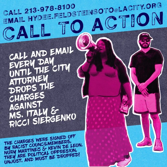 Graphic has picture of Ms. Italy & Ricci with text that says 

"CALL 213-978-8100 EMAIL HYDEE.FELDSTEINSOTO@LACITY.ORG CALL TO ACTION CALL AND EMAIL EVER DAy UNTIL THE CITY ATTORNEY DROPS THE CHARGES AGAINST MS. ITALY & RICCI SIERGENKO THE CHARGES WERE SIGNED OFF BU RACIST COUNCILMEMBERS, NORY MARTINEZ &- KEVIN DE LEON. THE ARE POLITICAL OPPRESION, UNJUST, AND MUST BE DROPPED!"
