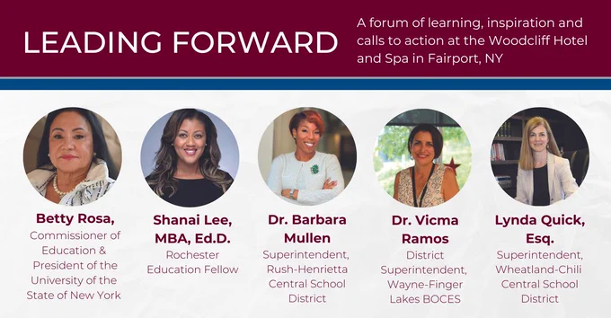 Leading Forward 
A forum of learning, inspiration and 
calls to action at the Woodcliff Hotel  and Spa in Fairport, NY
Photo of Betty Rosa 
Betty Rosa, Commissioner of Education & President of the University of the State of New York 
Photo of Shanai Lee
Shanai Lee, MBA, Ed.D., Rochester Education Fellow
Photo of Dr. Barbara Mullen
Dr. Barbara Mullen, Superintendent, Rush-Henrietta Central School District
Photo of Dr. Vicma Ramos
Dr. Vicma Ramos, District Superintendent, Wayne-Finger Lakes BOCES
Photo of Lynda Quick
Lynda Quick, Esq. Superintendent, Wheatland-Chili Central School District