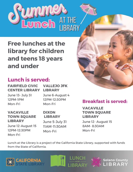 Summer Lunch at the Library! Free lunches at the library for children and teens 18 years and under. Lunch is served at the Fairfield Civic Center Library June 13 - July 31, Vallejo JFK Library June 6 - August 4, Vacaville Town Square Library June 12 - August 15, Dixon Library June 5 - July 31, and breakfast served at the Vacaville Town Square Library June 12 - August 15. Call 1-866-572-7587 for more information (:
