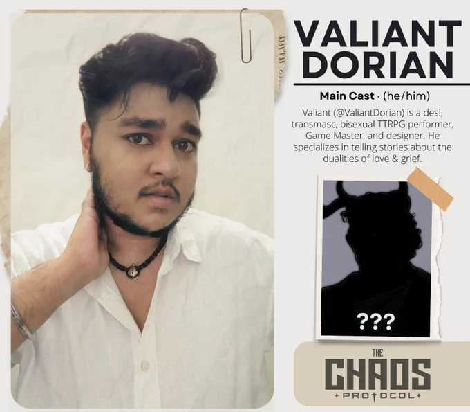 A promotional graphic for Transplanar RPG’s The Chaos Protocol. The graphic features a plain beige background with a large headshot seemingly pinned to other papers as part of a dossier. The images features Valiant Dorian, a desi transmasculine person with brown skin, short wavy black hair, and a beard and mustache. He is wearing a white button up shirt and a beaded necklace. The text reads: “Valiant Dorian. Main Cast. (he/him).  Valiant (@ValiantDorian) is a desi, transmasc, bisexual TTRPG performer, Game Master, and designer. He specializes in telling stories about the dualities of love & grief.” Below the text there another image, which appears to be another torn piece of paper taped to the dossier. It features a silhouette of a horned humanoid figure against a grey background. There are no discernible features, and there are question marks over the image. Below that is a light black logo over a darker tan shape for The Chaos Protocol.