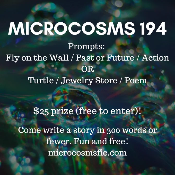 MICROCOSMS 194 Prompts: Fly on the Wall / Past or Future / Action OR Turtle / Jewelry Store / Poem  $25 prize (free to enter)! Come write a story in 300 words or fewer. Fun and free! microcosmsfic.com