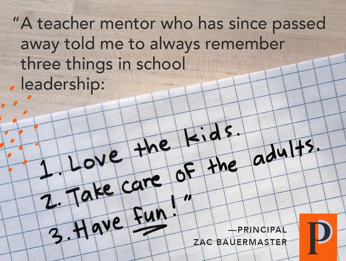 "A teacher mentor who has since passed away told me to always remember three things in school leadership: 1. Love the kids. 2. Take care of the adults. 3. Have fun!" ––Principal Zac Bauermaster