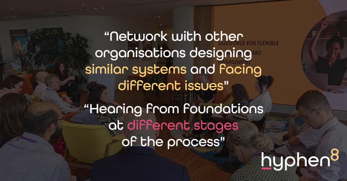 Background photograph of people in breakout discussion.
Overlaid quotes:
"Network with other organisations designing similar systems and facing different issues".
"Hearing from foundations at different stages of the process"
Hyphen8 logo