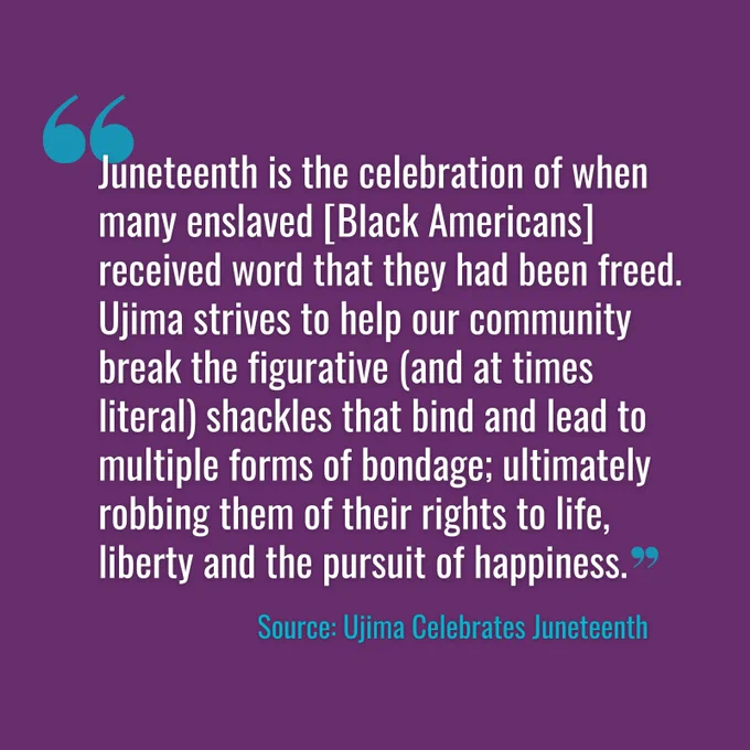 A graphic of quoted text from Ujima: The National Center on Violence Against Women in the Black Community on a purple background. Text reads: “Juneteenth is the celebration of when many enslaved [Black Americans] received word that they had been freed. Ujima strives to help our community break the figurative (and at times literal) shackles that bind and lead to multiple forms of bondage; ultimately robbing them of their rights to life, liberty and the pursuit of happiness.”
