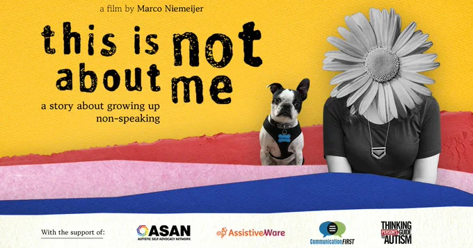 Background of gold, white, red, pink and blue uneven stripes. Text reads, a film by Marco Niemeijer this is not about me a story about growing up non-speaking. Then 2 images appear, both in gray scale, the torso of a white person whose head is replaced by a gerbera daisy.  A bull dog sits to their right. With the support of ASAN, AssistiveWare, Communication first, Thinking persons guide to autism