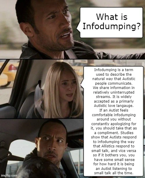 The Rock Drives meme
The Rock: What is infodumping?
The passenger: 
Infodumping is a term 
used to decribe the 
natural way that Autistic 
people communicate. 
We share information in 
relatively uninterrupted 
streams. It is widely 
accepted as a primarly 
Autistic love langauge. 
If an Autist feels 
comfortable infodumping 
around you without 
constantly apologizing for 
it, you should take that as 
a compliment. Studies 
show that Autists respond 
to infodumping the way 
that Allistics respond to 
small talk, and vice versa 
so if it bothers you, you 
have some small sense
for how hard it is being 
an Autist listening to 
small talk all the time.