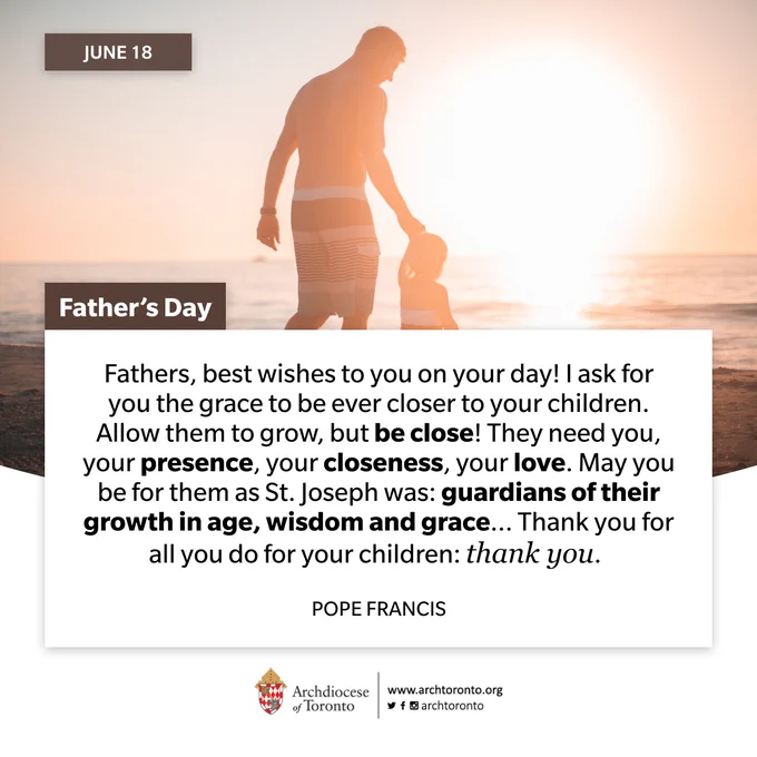 June 18 Father's Day

Fathers, best wishes to you on your day! I ask for you the grace to be ever closer to your children. Allow them to grow, but be close! They need you, your presence, your closeness, your love. May you be for them as St. Joseph was: guardians of their growth in age, wisdom and grace... Thank you for all you do for your children: thank you.

POPE FRANCIS